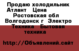 Продаю холодильник Атлант › Цена ­ 15 000 - Ростовская обл., Волгодонск г. Электро-Техника » Бытовая техника   